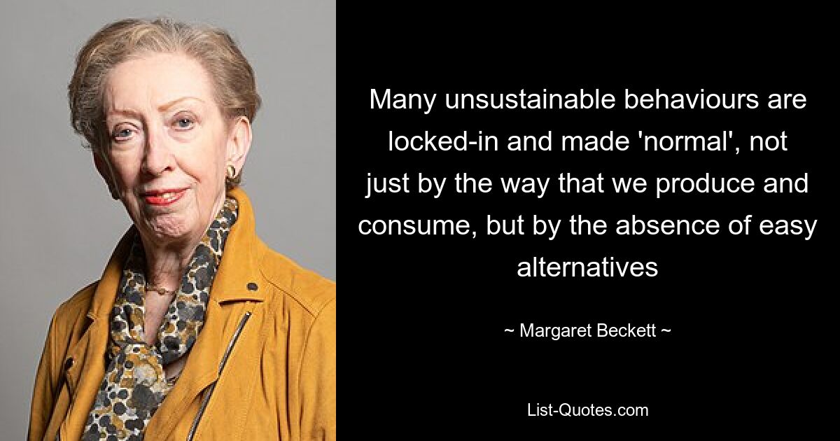 Many unsustainable behaviours are locked-in and made 'normal', not just by the way that we produce and consume, but by the absence of easy alternatives — © Margaret Beckett