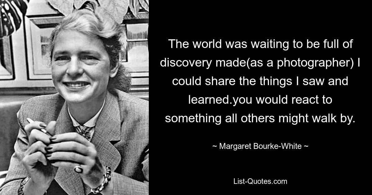 The world was waiting to be full of discovery made(as a photographer) I could share the things I saw and learned.you would react to something all others might walk by. — © Margaret Bourke-White