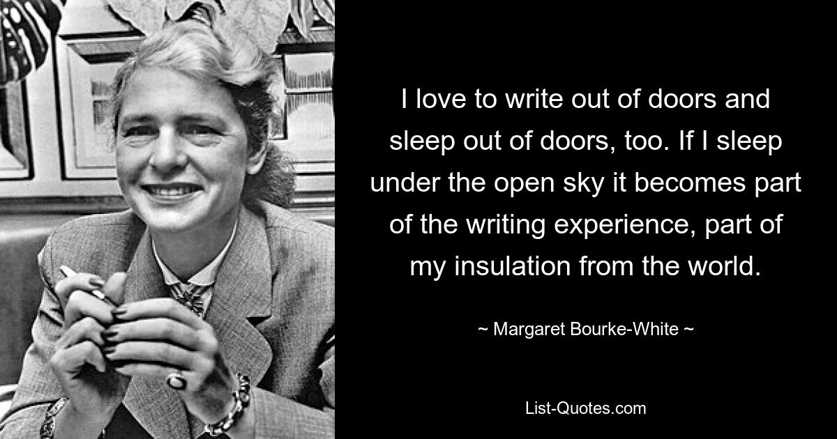 I love to write out of doors and sleep out of doors, too. If I sleep under the open sky it becomes part of the writing experience, part of my insulation from the world. — © Margaret Bourke-White