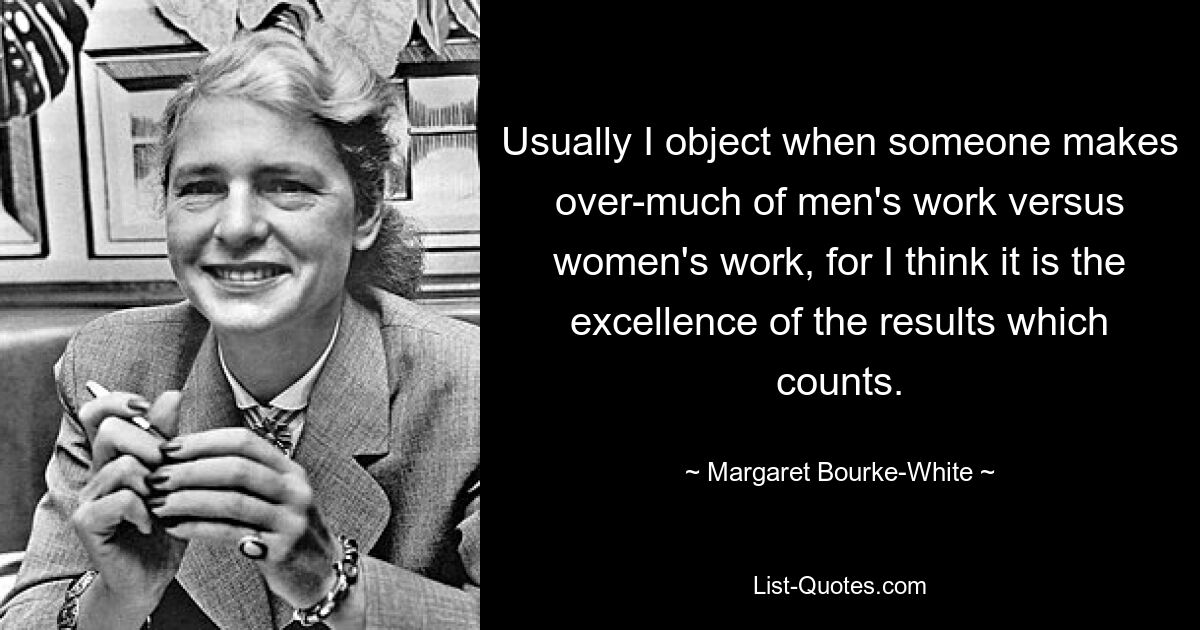 Usually I object when someone makes over-much of men's work versus women's work, for I think it is the excellence of the results which counts. — © Margaret Bourke-White