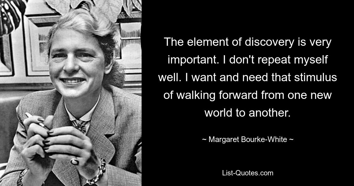 The element of discovery is very important. I don't repeat myself well. I want and need that stimulus of walking forward from one new world to another. — © Margaret Bourke-White