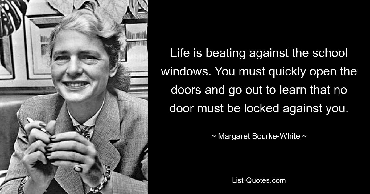 Life is beating against the school windows. You must quickly open the doors and go out to learn that no door must be locked against you. — © Margaret Bourke-White