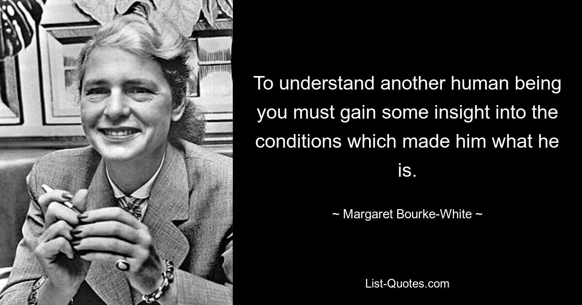 To understand another human being you must gain some insight into the conditions which made him what he is. — © Margaret Bourke-White