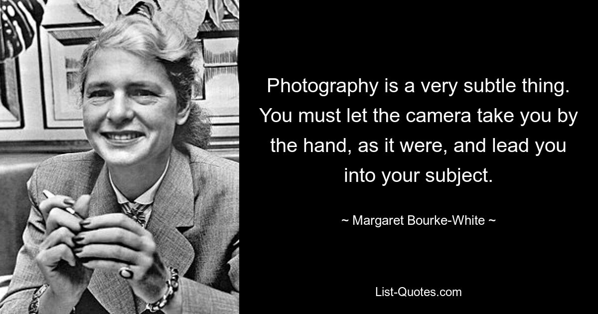 Photography is a very subtle thing. You must let the camera take you by the hand, as it were, and lead you into your subject. — © Margaret Bourke-White