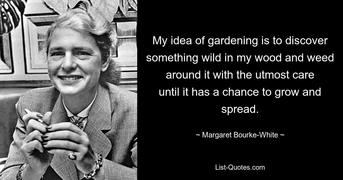 My idea of gardening is to discover something wild in my wood and weed around it with the utmost care until it has a chance to grow and spread. — © Margaret Bourke-White