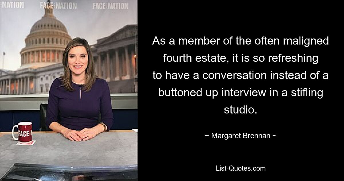 As a member of the often maligned fourth estate, it is so refreshing to have a conversation instead of a buttoned up interview in a stifling studio. — © Margaret Brennan