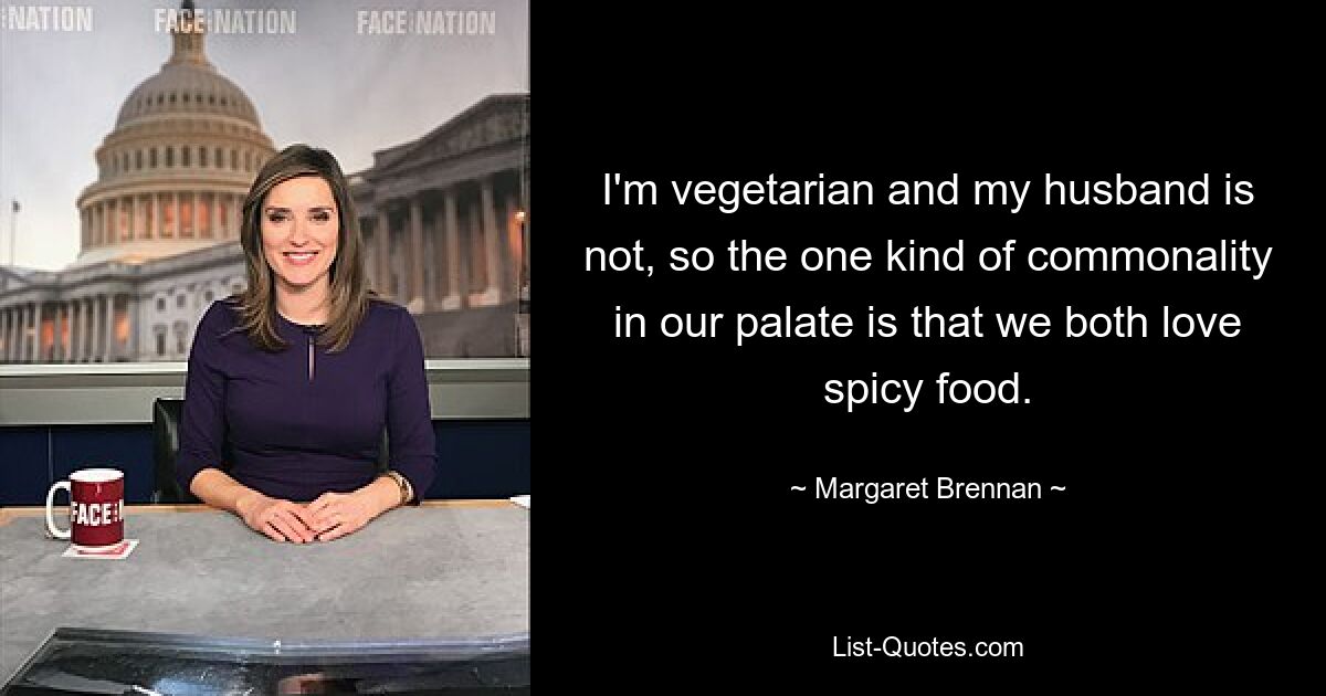 I'm vegetarian and my husband is not, so the one kind of commonality in our palate is that we both love spicy food. — © Margaret Brennan