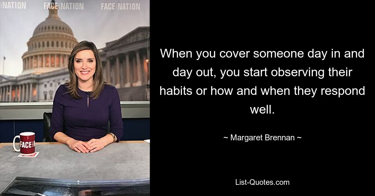 When you cover someone day in and day out, you start observing their habits or how and when they respond well. — © Margaret Brennan