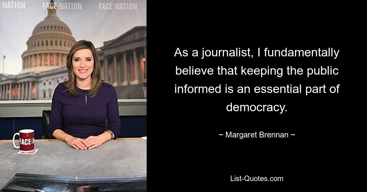 As a journalist, I fundamentally believe that keeping the public informed is an essential part of democracy. — © Margaret Brennan