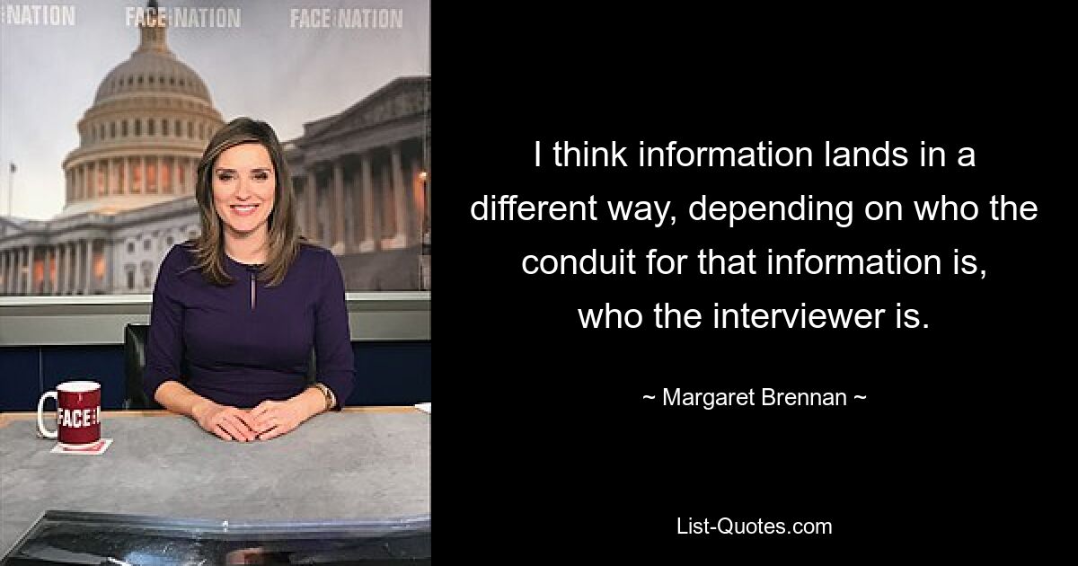 I think information lands in a different way, depending on who the conduit for that information is, who the interviewer is. — © Margaret Brennan