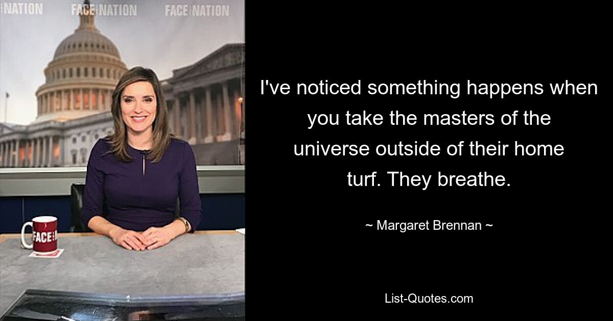 I've noticed something happens when you take the masters of the universe outside of their home turf. They breathe. — © Margaret Brennan