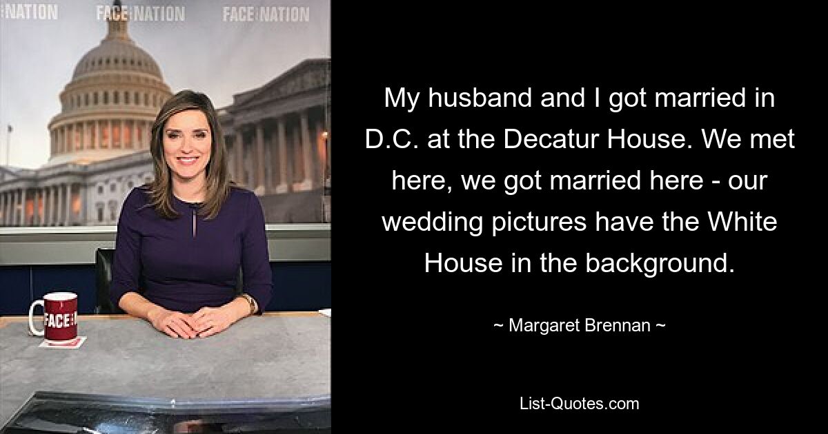 My husband and I got married in D.C. at the Decatur House. We met here, we got married here - our wedding pictures have the White House in the background. — © Margaret Brennan