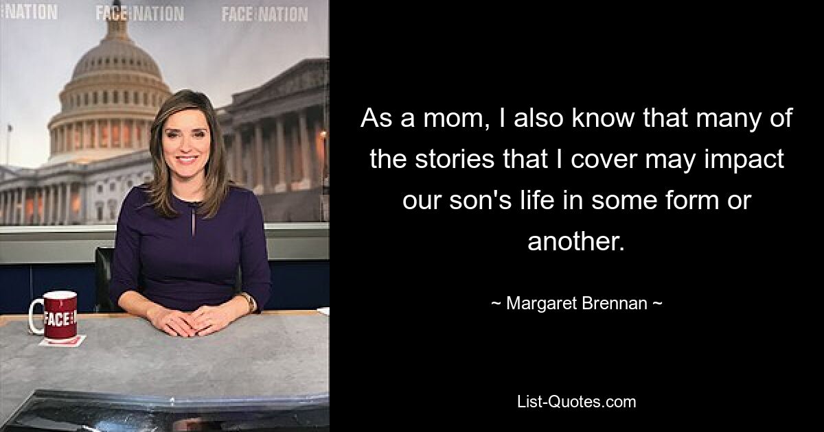 As a mom, I also know that many of the stories that I cover may impact our son's life in some form or another. — © Margaret Brennan