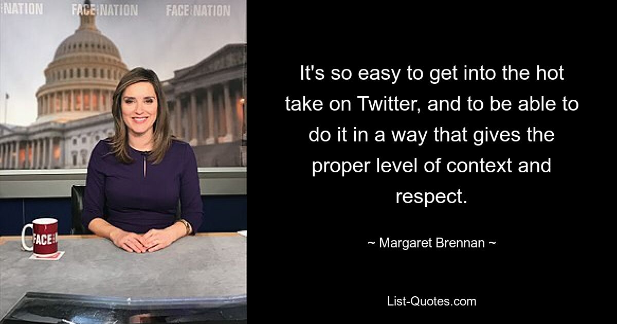 It's so easy to get into the hot take on Twitter, and to be able to do it in a way that gives the proper level of context and respect. — © Margaret Brennan