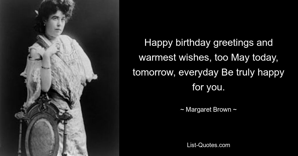 Happy birthday greetings and warmest wishes, too May today, tomorrow, everyday Be truly happy for you. — © Margaret Brown