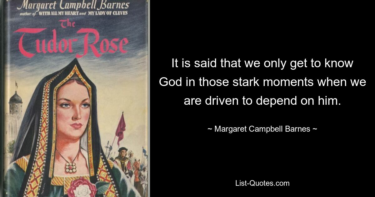 It is said that we only get to know God in those stark moments when we are driven to depend on him. — © Margaret Campbell Barnes