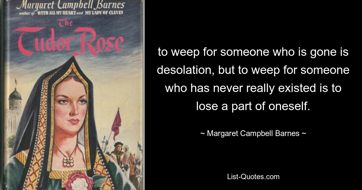 to weep for someone who is gone is desolation, but to weep for someone who has never really existed is to lose a part of oneself. — © Margaret Campbell Barnes