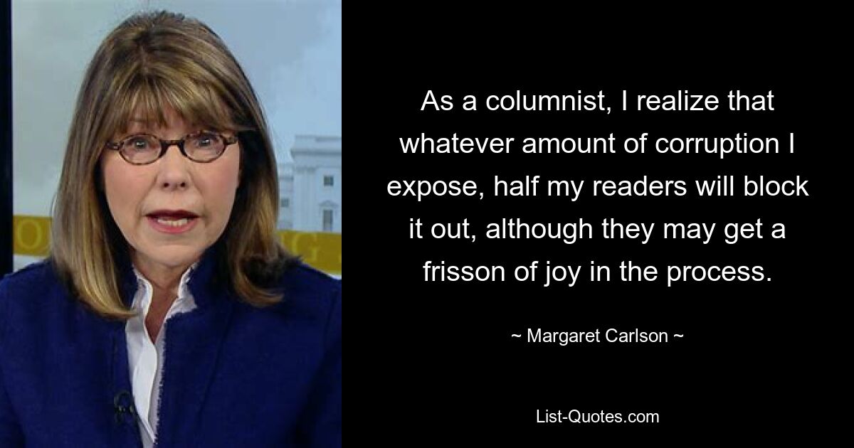 As a columnist, I realize that whatever amount of corruption I expose, half my readers will block it out, although they may get a frisson of joy in the process. — © Margaret Carlson