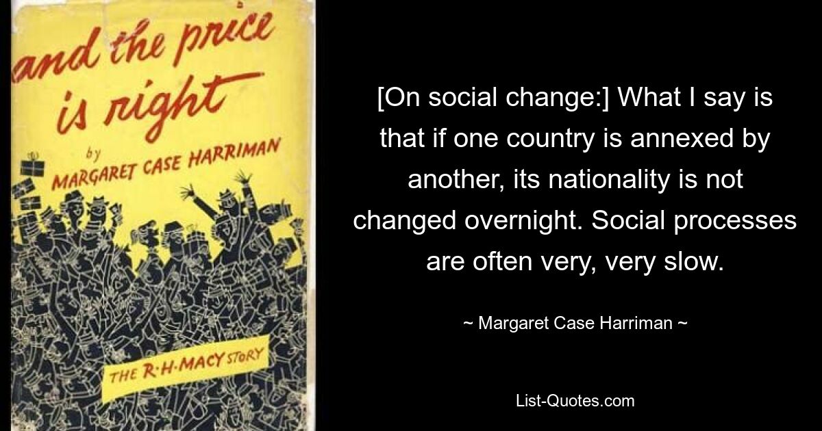 [On social change:] What I say is that if one country is annexed by another, its nationality is not changed overnight. Social processes are often very, very slow. — © Margaret Case Harriman