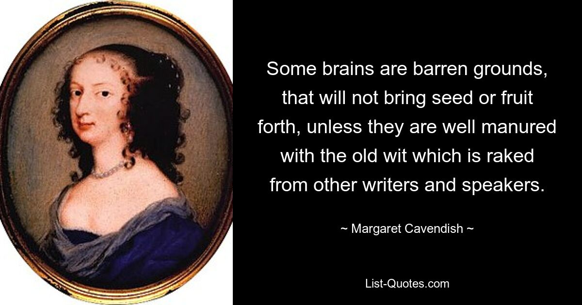 Some brains are barren grounds, that will not bring seed or fruit forth, unless they are well manured with the old wit which is raked from other writers and speakers. — © Margaret Cavendish