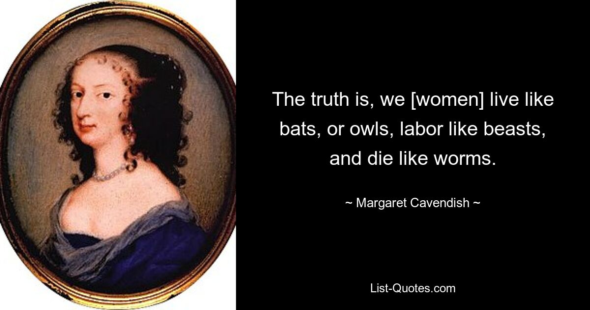 The truth is, we [women] live like bats, or owls, labor like beasts, and die like worms. — © Margaret Cavendish