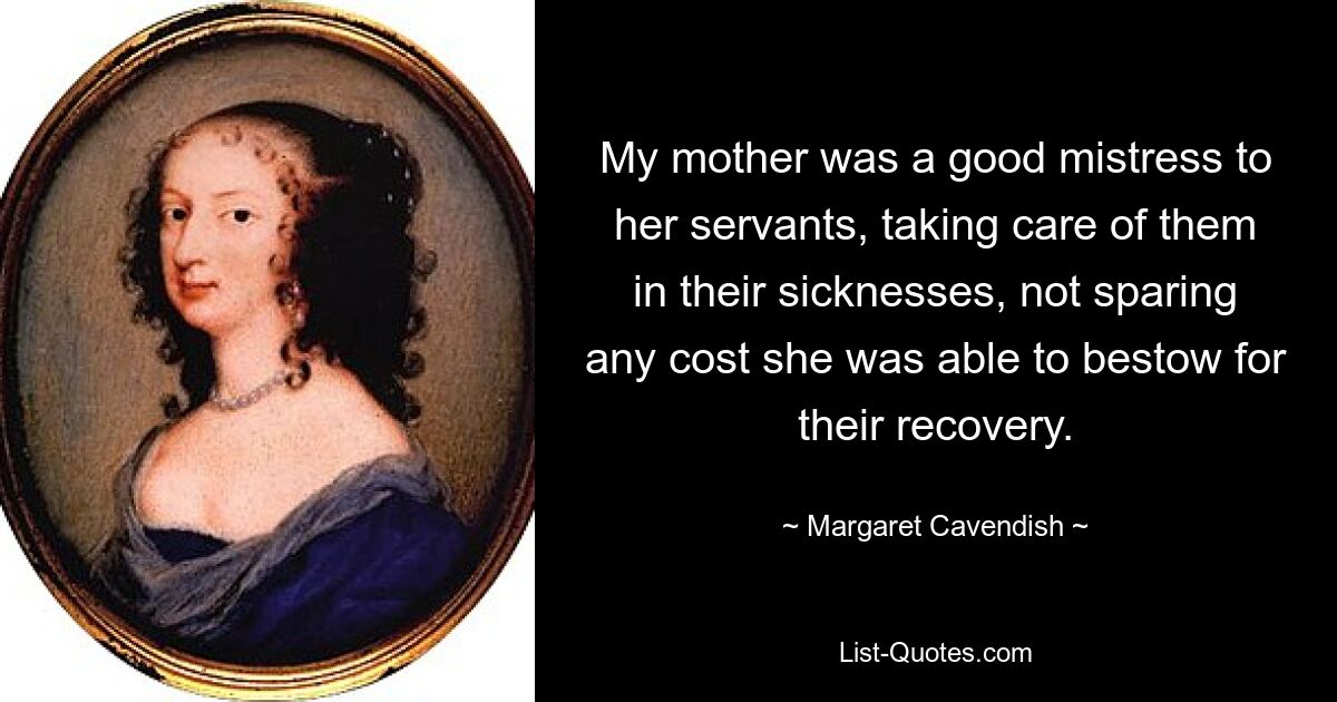 My mother was a good mistress to her servants, taking care of them in their sicknesses, not sparing any cost she was able to bestow for their recovery. — © Margaret Cavendish