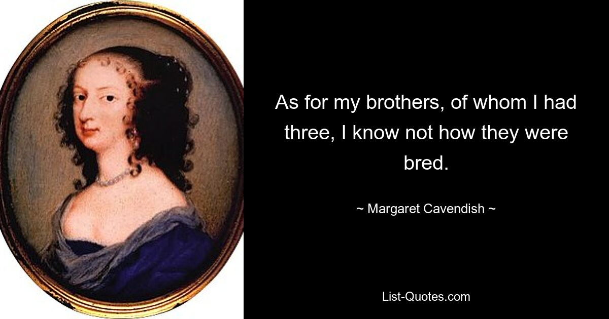 As for my brothers, of whom I had three, I know not how they were bred. — © Margaret Cavendish