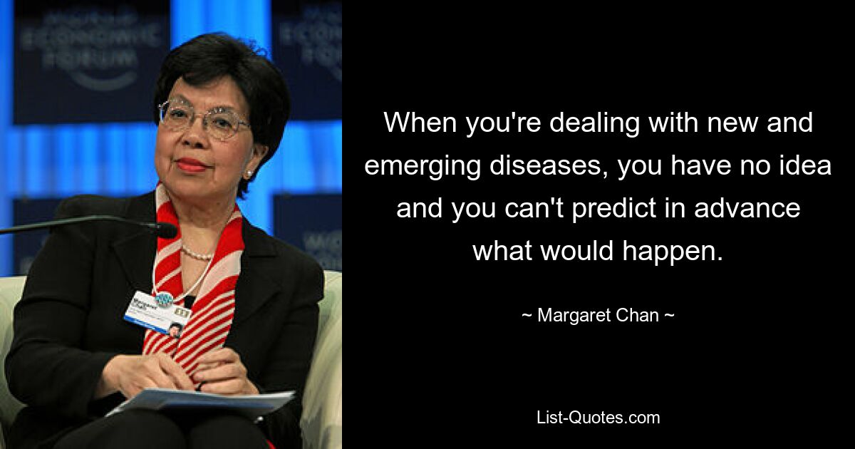 When you're dealing with new and emerging diseases, you have no idea and you can't predict in advance what would happen. — © Margaret Chan