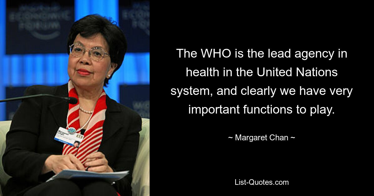 The WHO is the lead agency in health in the United Nations system, and clearly we have very important functions to play. — © Margaret Chan