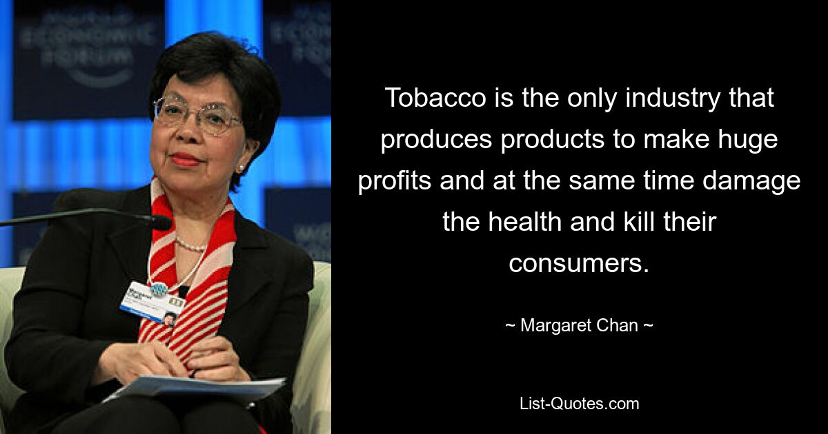 Tobacco is the only industry that produces products to make huge profits and at the same time damage the health and kill their consumers. — © Margaret Chan