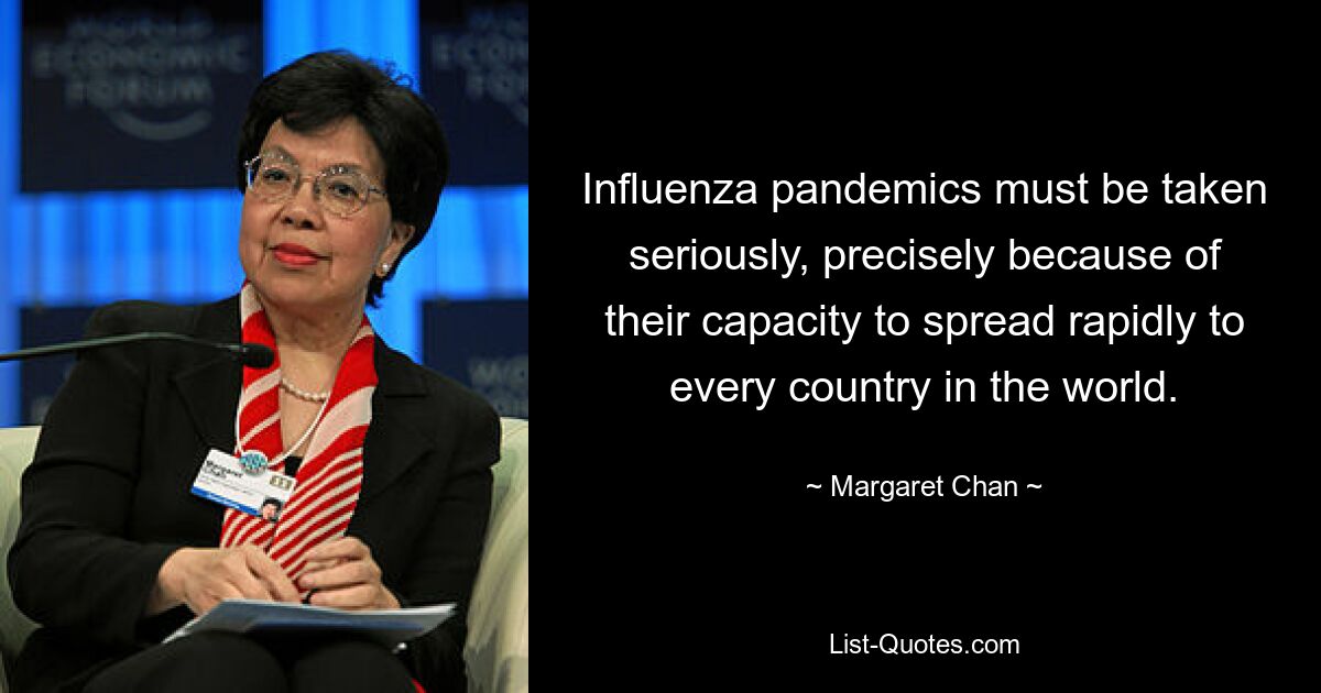 Influenza pandemics must be taken seriously, precisely because of their capacity to spread rapidly to every country in the world. — © Margaret Chan