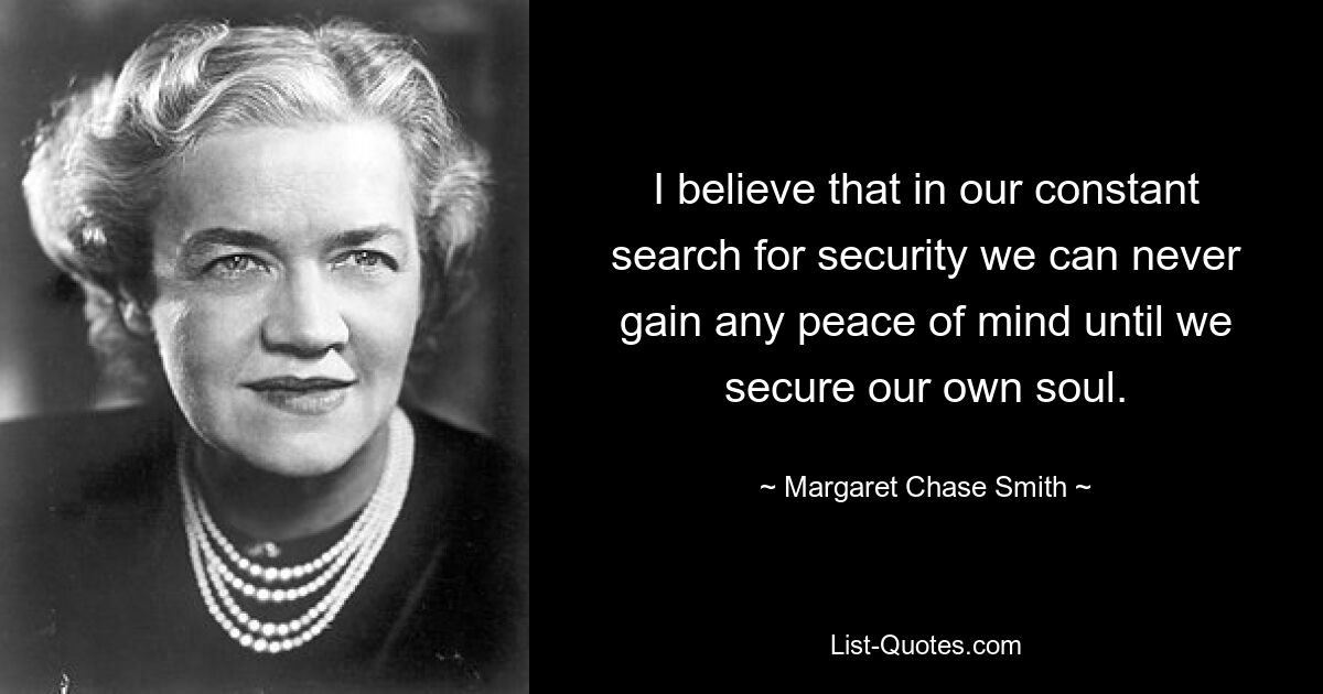 I believe that in our constant search for security we can never gain any peace of mind until we secure our own soul. — © Margaret Chase Smith