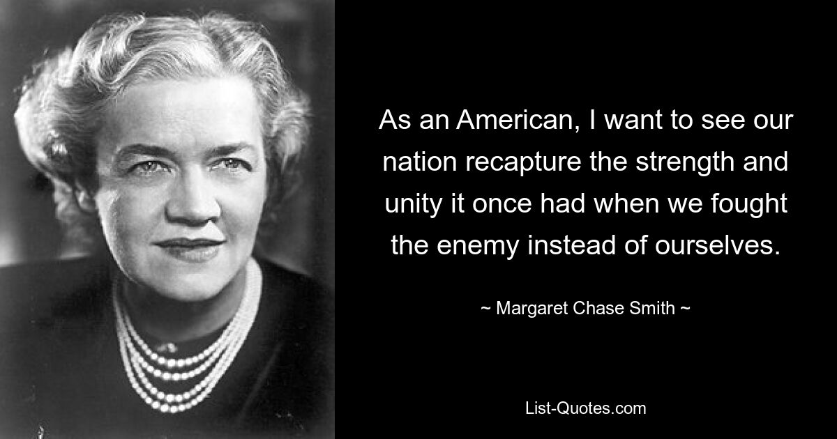 As an American, I want to see our nation recapture the strength and unity it once had when we fought the enemy instead of ourselves. — © Margaret Chase Smith