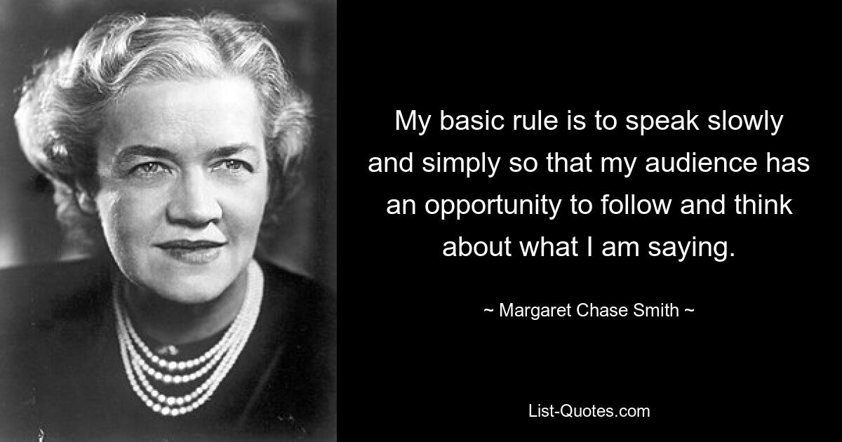 My basic rule is to speak slowly and simply so that my audience has an opportunity to follow and think about what I am saying. — © Margaret Chase Smith