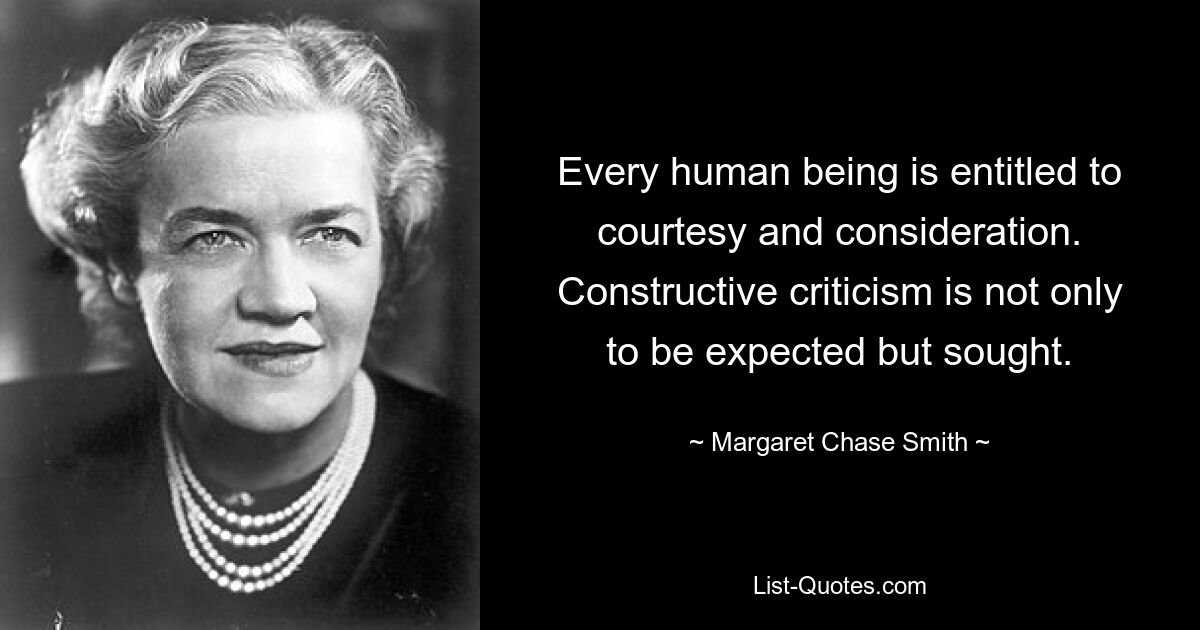 Every human being is entitled to courtesy and consideration. Constructive criticism is not only to be expected but sought. — © Margaret Chase Smith