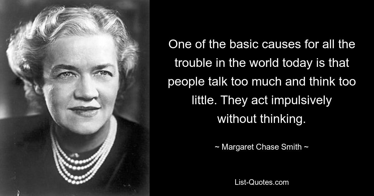 One of the basic causes for all the trouble in the world today is that people talk too much and think too little. They act impulsively without thinking. — © Margaret Chase Smith