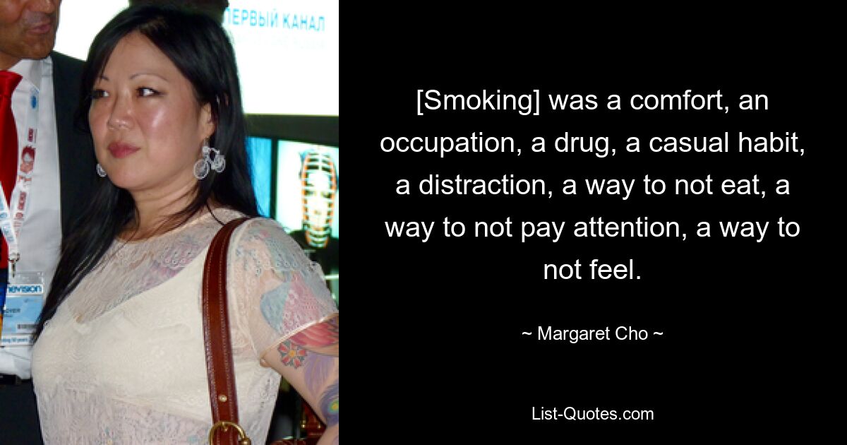 [Smoking] was a comfort, an occupation, a drug, a casual habit, a distraction, a way to not eat, a way to not pay attention, a way to not feel. — © Margaret Cho