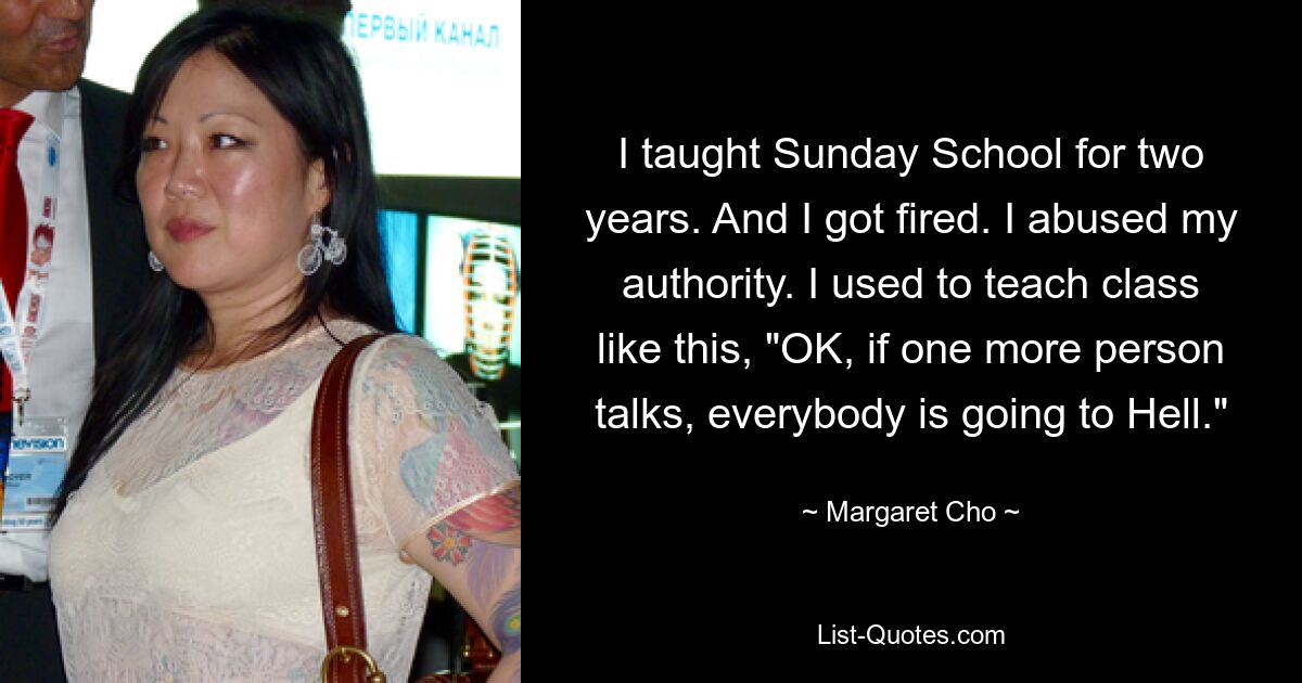 I taught Sunday School for two years. And I got fired. I abused my authority. I used to teach class like this, "OK, if one more person talks, everybody is going to Hell." — © Margaret Cho