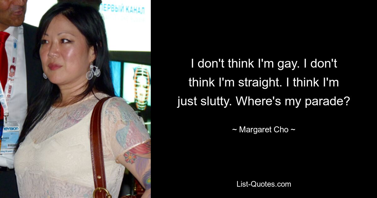 I don't think I'm gay. I don't think I'm straight. I think I'm just slutty. Where's my parade? — © Margaret Cho