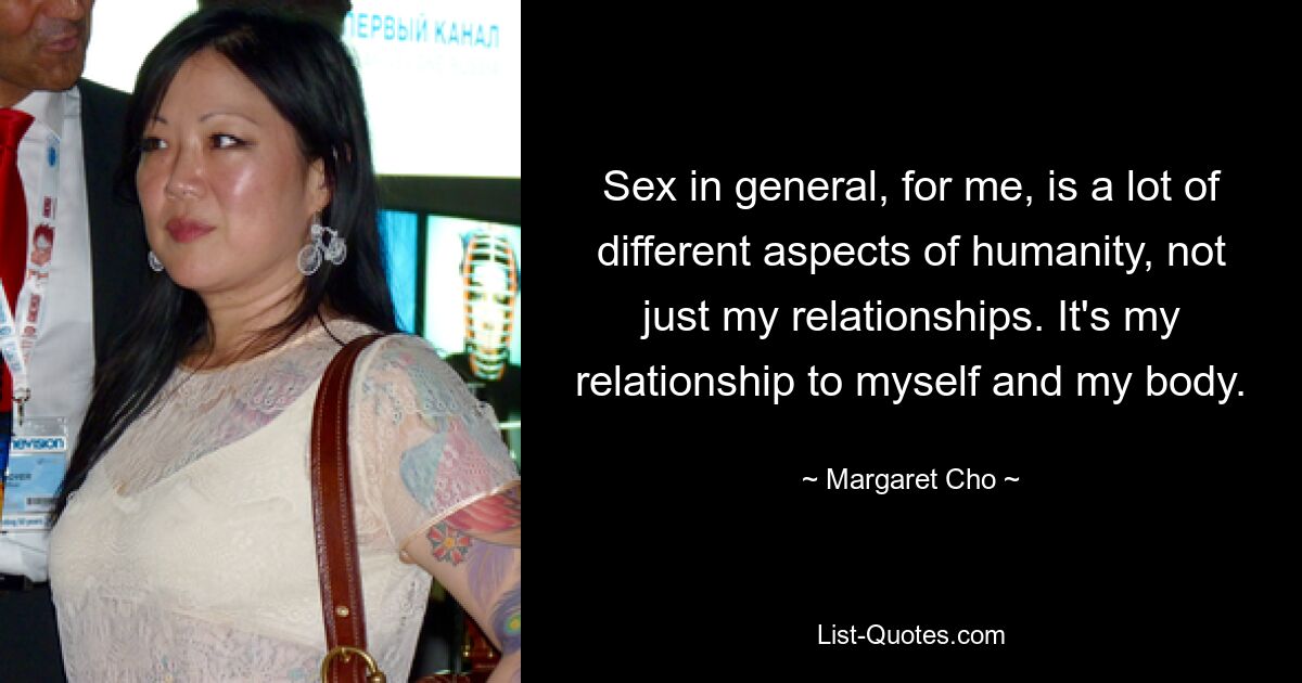 Sex in general, for me, is a lot of different aspects of humanity, not just my relationships. It's my relationship to myself and my body. — © Margaret Cho