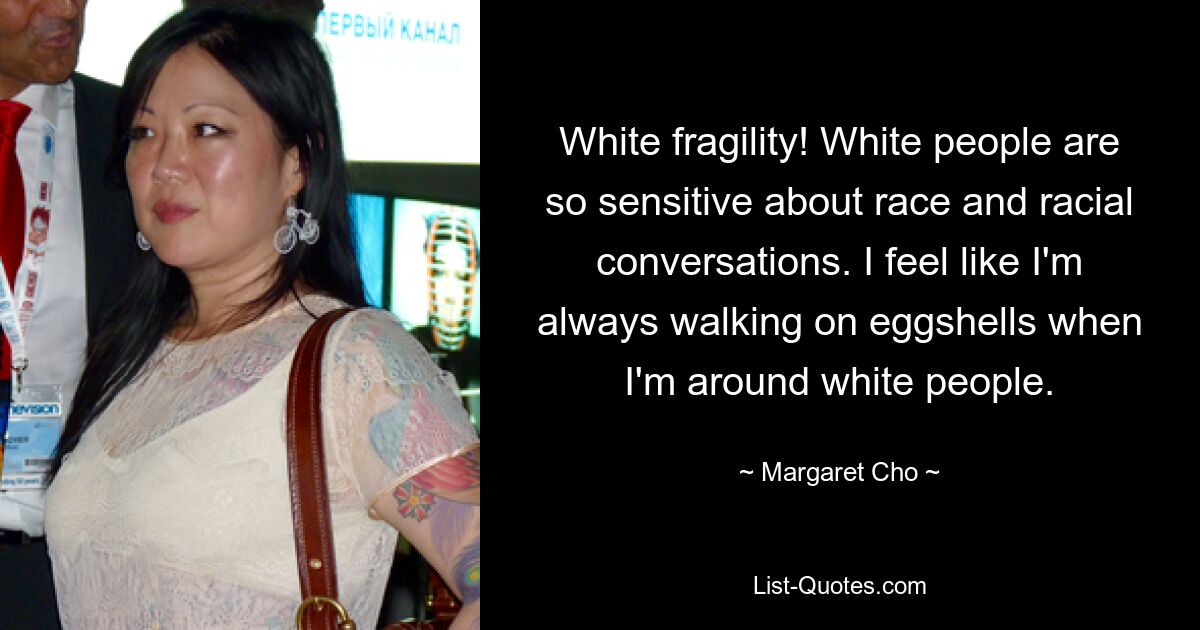 White fragility! White people are so sensitive about race and racial conversations. I feel like I'm always walking on eggshells when I'm around white people. — © Margaret Cho