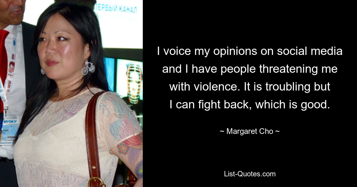 I voice my opinions on social media and I have people threatening me with violence. It is troubling but I can fight back, which is good. — © Margaret Cho