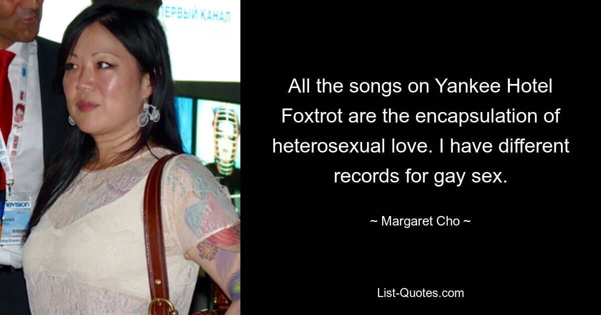 All the songs on Yankee Hotel Foxtrot are the encapsulation of heterosexual love. I have different records for gay sex. — © Margaret Cho