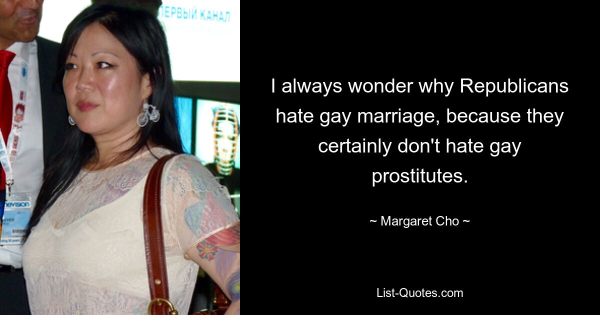 I always wonder why Republicans hate gay marriage, because they certainly don't hate gay prostitutes. — © Margaret Cho