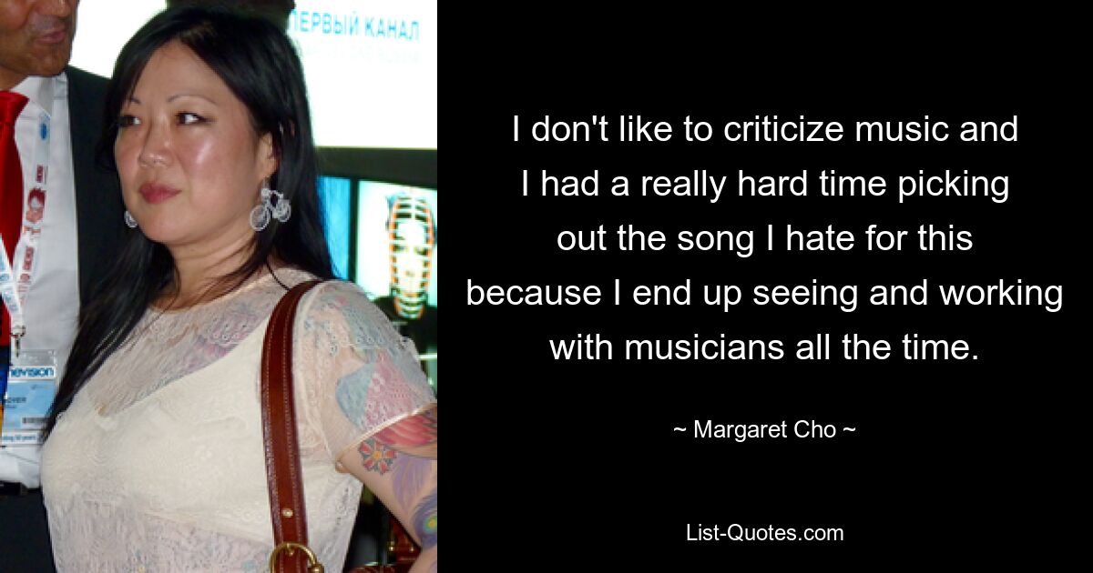 I don't like to criticize music and I had a really hard time picking out the song I hate for this because I end up seeing and working with musicians all the time. — © Margaret Cho