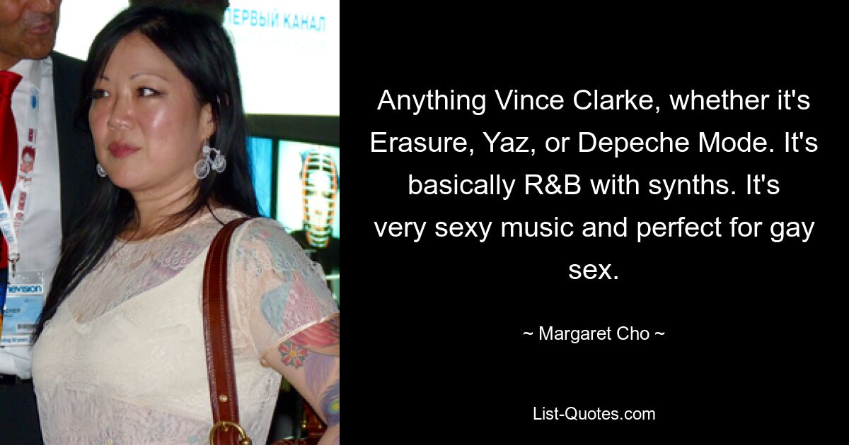 Anything Vince Clarke, whether it's Erasure, Yaz, or Depeche Mode. It's basically R&B with synths. It's very sexy music and perfect for gay sex. — © Margaret Cho