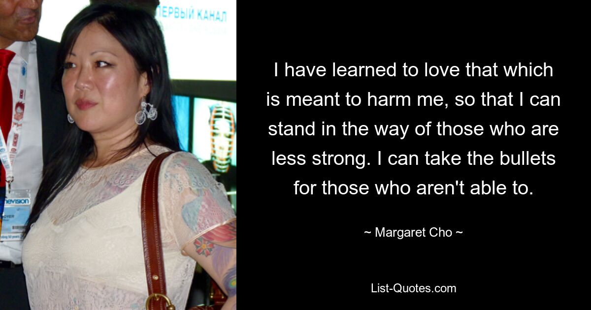 I have learned to love that which is meant to harm me, so that I can stand in the way of those who are less strong. I can take the bullets for those who aren't able to. — © Margaret Cho