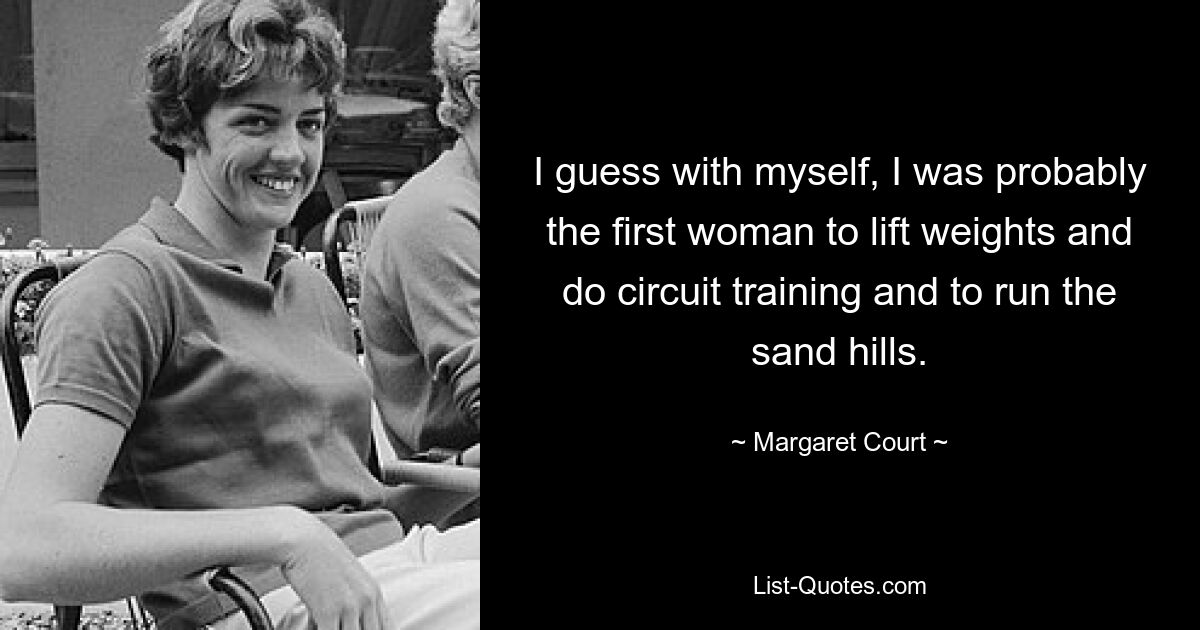 I guess with myself, I was probably the first woman to lift weights and do circuit training and to run the sand hills. — © Margaret Court