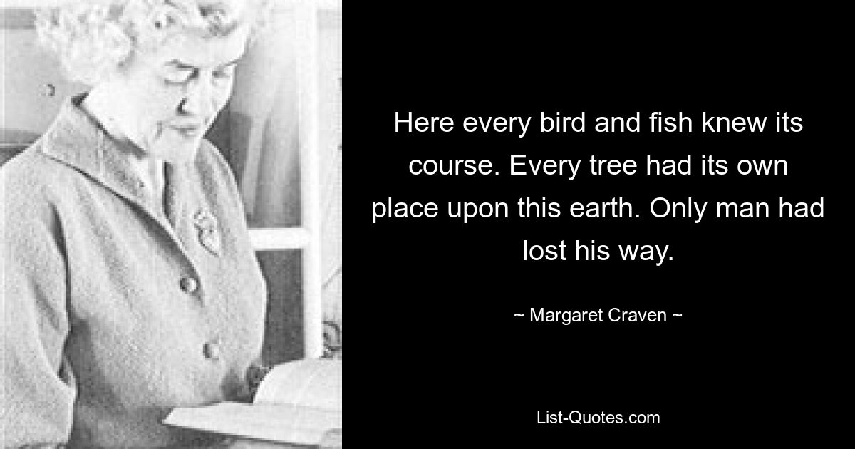 Here every bird and fish knew its course. Every tree had its own place upon this earth. Only man had lost his way. — © Margaret Craven