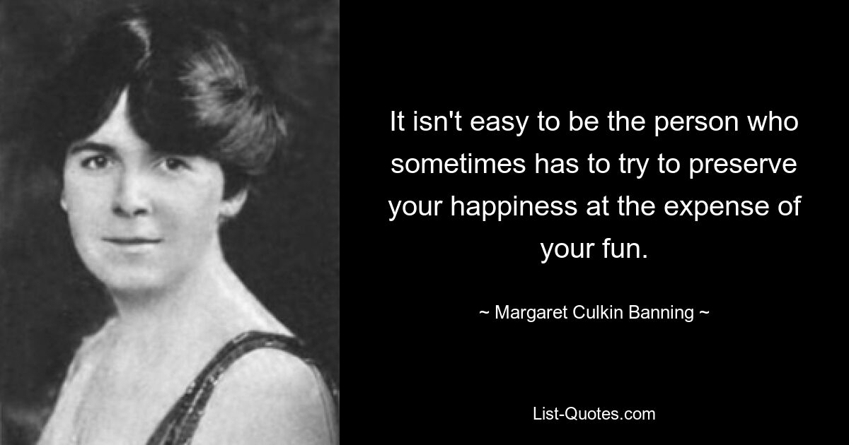 It isn't easy to be the person who sometimes has to try to preserve your happiness at the expense of your fun. — © Margaret Culkin Banning